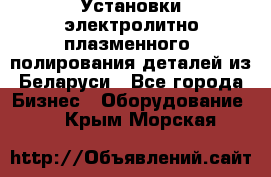 Установки электролитно-плазменного  полирования деталей из Беларуси - Все города Бизнес » Оборудование   . Крым,Морская
